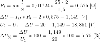 \begin{align*} &R_l=\varrho*\frac{l}{S}=0,01724*\frac{25*2}{1,5}=0,575 \ [ \Omega]  \\ &\Delta U=I_B*R_l=2*0,575=1,149 \ [V] \\ &U_2=U_1-\Delta U=20-1,149=18,851 \ [V] \\ &\Delta  U_{\%}=\frac{\Delta U}{U_1}*100=\frac{1,149}{20}*100 = 5,75 \ [\%] \end{align*}