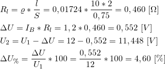 \begin{align*} &R_l=\varrho*\frac{l}{S}=0,01724*\frac{10*2}{0,75}=0,460 \ [ \Omega]  \\ &\Delta U=I_B*R_l=1,2*0,460=0,552 \ [V] \\ &U_2=U_1-\Delta U=12-0,552=11,448 \ [V] \\ &\Delta  U_{\%}=\frac{\Delta U}{U_1}*100=\frac{0,552}{12}*100 = 4,60 \ [\%] \end{align*}